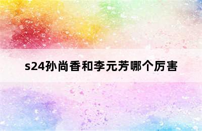 s24孙尚香和李元芳哪个厉害