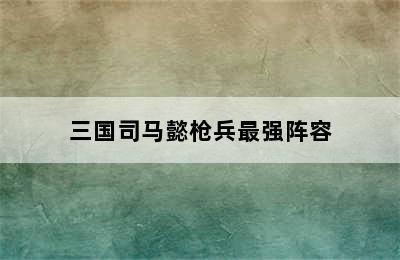 三国司马懿枪兵最强阵容