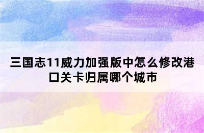 三国志11威力加强版中怎么修改港口关卡归属哪个城市