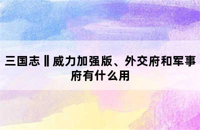 三国志‖威力加强版、外交府和军事府有什么用