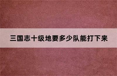 三国志十级地要多少队能打下来