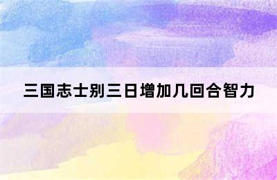 三国志士别三日增加几回合智力