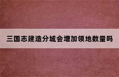 三国志建造分城会增加领地数量吗