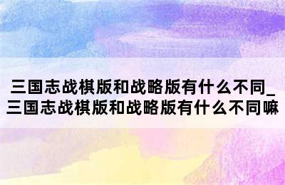 三国志战棋版和战略版有什么不同_三国志战棋版和战略版有什么不同嘛