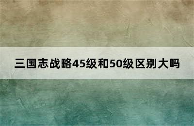 三国志战略45级和50级区别大吗