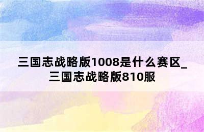 三国志战略版1008是什么赛区_三国志战略版810服