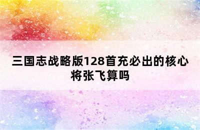 三国志战略版128首充必出的核心将张飞算吗