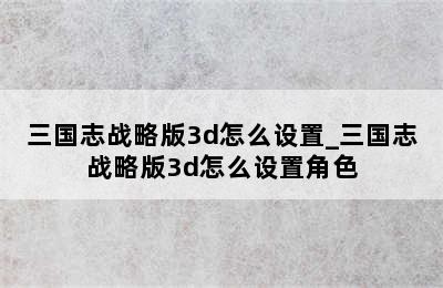 三国志战略版3d怎么设置_三国志战略版3d怎么设置角色