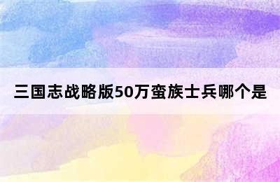 三国志战略版50万蛮族士兵哪个是