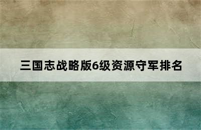 三国志战略版6级资源守军排名