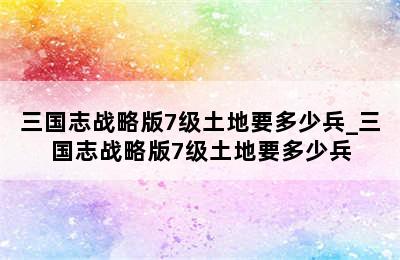 三国志战略版7级土地要多少兵_三国志战略版7级土地要多少兵