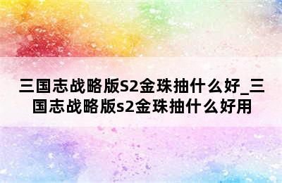 三国志战略版S2金珠抽什么好_三国志战略版s2金珠抽什么好用