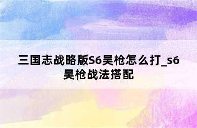 三国志战略版S6吴枪怎么打_s6吴枪战法搭配