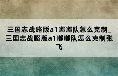 三国志战略版a1嘟嘟队怎么克制_三国志战略版a1嘟嘟队怎么克制张飞