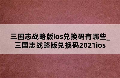 三国志战略版ios兑换码有哪些_三国志战略版兑换码2021ios