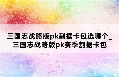 三国志战略版pk割据卡包选哪个_三国志战略版pk赛季割据卡包