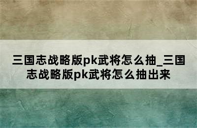 三国志战略版pk武将怎么抽_三国志战略版pk武将怎么抽出来