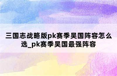 三国志战略版pk赛季吴国阵容怎么选_pk赛季吴国最强阵容