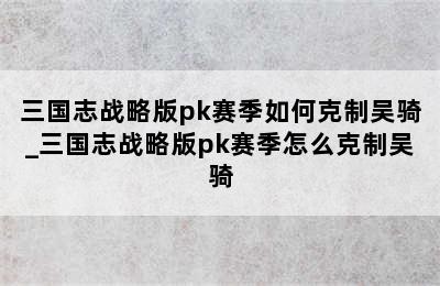 三国志战略版pk赛季如何克制吴骑_三国志战略版pk赛季怎么克制吴骑