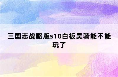 三国志战略版s10白板吴骑能不能玩了