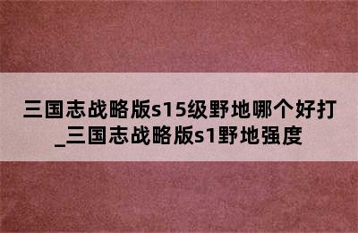 三国志战略版s15级野地哪个好打_三国志战略版s1野地强度