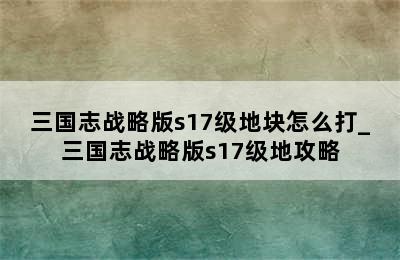 三国志战略版s17级地块怎么打_三国志战略版s17级地攻略