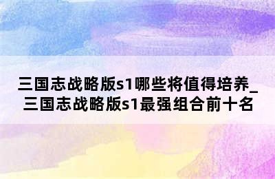 三国志战略版s1哪些将值得培养_三国志战略版s1最强组合前十名