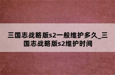 三国志战略版s2一般维护多久_三国志战略版s2维护时间