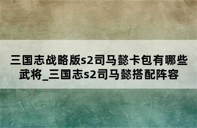 三国志战略版s2司马懿卡包有哪些武将_三国志s2司马懿搭配阵容