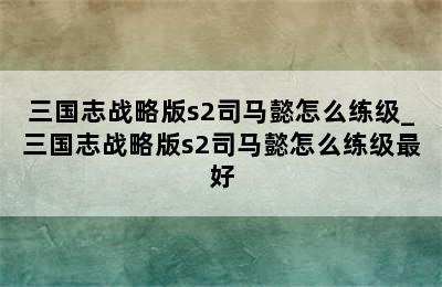 三国志战略版s2司马懿怎么练级_三国志战略版s2司马懿怎么练级最好