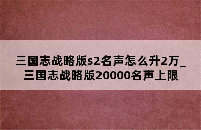 三国志战略版s2名声怎么升2万_三国志战略版20000名声上限