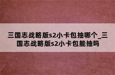 三国志战略版s2小卡包抽哪个_三国志战略版s2小卡包能抽吗