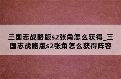 三国志战略版s2张角怎么获得_三国志战略版s2张角怎么获得阵容