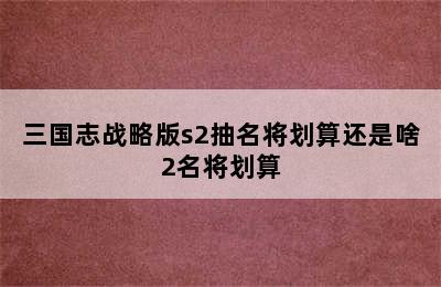 三国志战略版s2抽名将划算还是啥2名将划算