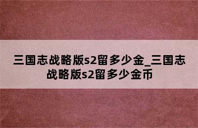 三国志战略版s2留多少金_三国志战略版s2留多少金币