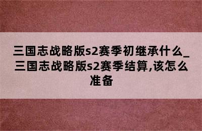 三国志战略版s2赛季初继承什么_三国志战略版s2赛季结算,该怎么准备