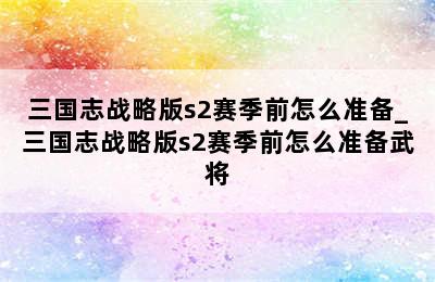 三国志战略版s2赛季前怎么准备_三国志战略版s2赛季前怎么准备武将