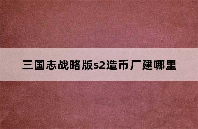 三国志战略版s2造币厂建哪里