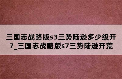 三国志战略版s3三势陆逊多少级开7_三国志战略版s7三势陆逊开荒