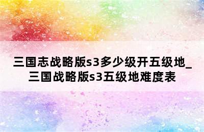 三国志战略版s3多少级开五级地_三国战略版s3五级地难度表