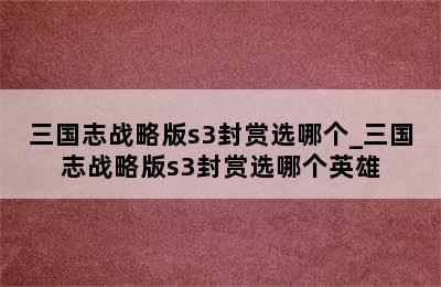 三国志战略版s3封赏选哪个_三国志战略版s3封赏选哪个英雄