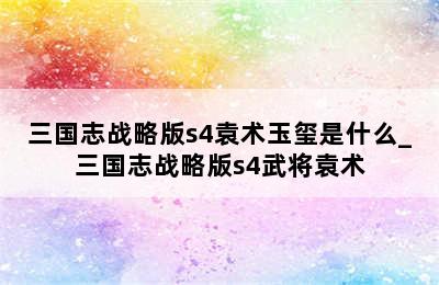 三国志战略版s4袁术玉玺是什么_三国志战略版s4武将袁术