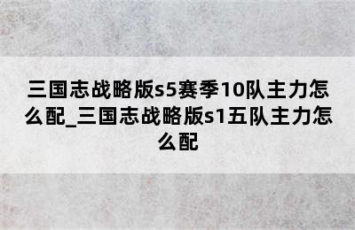 三国志战略版s5赛季10队主力怎么配_三国志战略版s1五队主力怎么配