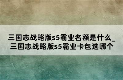 三国志战略版s5霸业名额是什么_三国志战略版s5霸业卡包选哪个