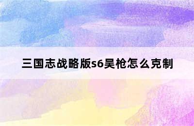 三国志战略版s6吴枪怎么克制