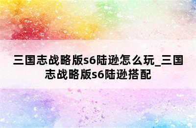 三国志战略版s6陆逊怎么玩_三国志战略版s6陆逊搭配