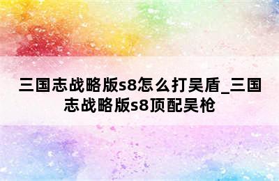 三国志战略版s8怎么打吴盾_三国志战略版s8顶配吴枪