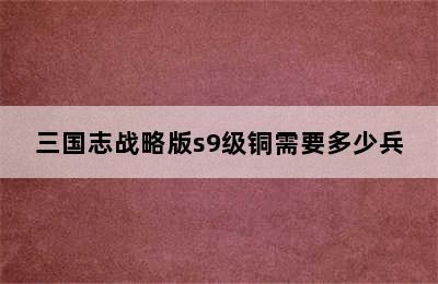 三国志战略版s9级铜需要多少兵