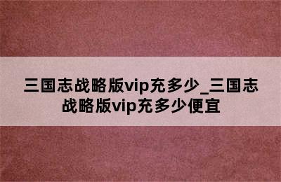 三国志战略版vip充多少_三国志战略版vip充多少便宜