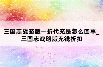 三国志战略版一折代充是怎么回事_三国志战略版充钱折扣